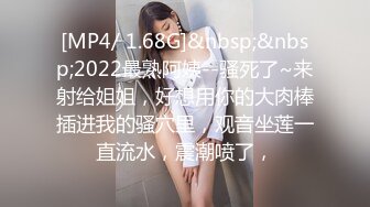 [MP4/ 1.68G]&nbsp;&nbsp;2022最熟阿姨--骚死了~来射给姐姐，好想用你的大肉棒插进我的骚穴里，观音坐莲一直流水，震潮喷了，