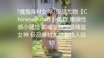 ?魔鬼身材女神?极品尤物〖ChineseBunny〗新作 爆操性感小骚货 巅峰女神顶级精盆女神 极品身材尤物有钱人玩物