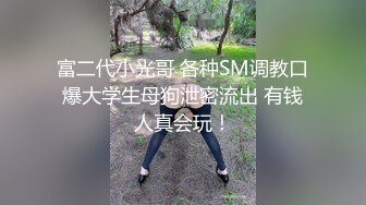 富二代小光哥 各种SM调教口爆大学生母狗泄密流出 有钱人真会玩！